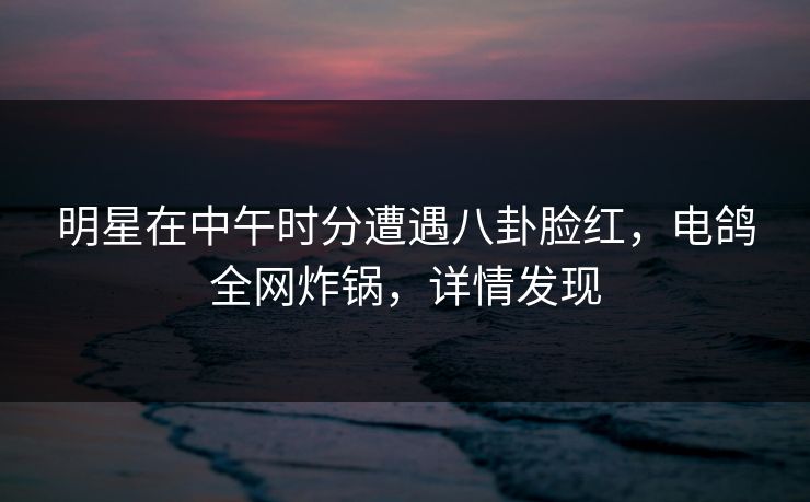 明星在中午时分遭遇八卦脸红，电鸽全网炸锅，详情发现