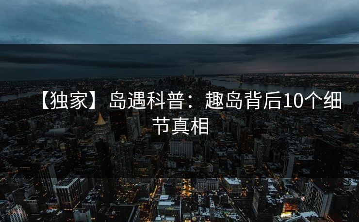 【独家】岛遇科普：趣岛背后10个细节真相